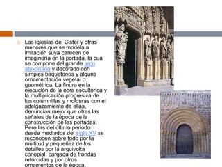  Las iglesias del Cister y otras
menores que se modela a
imitación suya carecen de
imaginería en la portada, la cual
se compone del grande arco
abocinado y decorado con
simples baquetones y alguna
ornamentación vegetal o
geométrica. La finura en la
ejecución de la obra escultórica y
la multiplicación progresiva de
las columnillas y molduras con el
adelgazamiento de ellas,
denuncian mejor que otras las
señales de la época de la
construcción de las portadas.
Pero las del último periodo
desde mediados del siglo XV se
reconocen sobre todo por la
multitud y pequeñez de los
detalles por la arquivolta
conopial, cargada de frondas
retorcidas y por otros
ornamentos de la época.
 