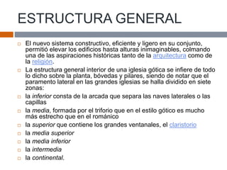 ESTRUCTURA GENERAL
 El nuevo sistema constructivo, eficiente y ligero en su conjunto,
permitió elevar los edificios hasta alturas inimaginables, colmando
una de las aspiraciones históricas tanto de la arquitectura como de
la religión.
 La estructura general interior de una iglesia gótica se infiere de todo
lo dicho sobre la planta, bóvedas y pilares, siendo de notar que el
paramento lateral en las grandes iglesias se halla dividido en siete
zonas:
 la inferior consta de la arcada que separa las naves laterales o las
capillas
 la media, formada por el triforio que en el estilo gótico es mucho
más estrecho que en el románico
 la superior que contiene los grandes ventanales, el claristorio
 la media superior
 la media inferior
 la intermedia
 la continental.
 