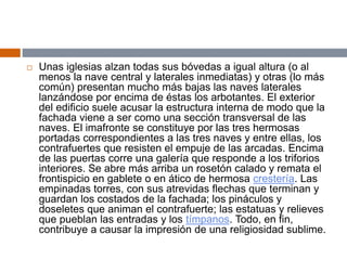  Unas iglesias alzan todas sus bóvedas a igual altura (o al
menos la nave central y laterales inmediatas) y otras (lo más
común) presentan mucho más bajas las naves laterales
lanzándose por encima de éstas los arbotantes. El exterior
del edificio suele acusar la estructura interna de modo que la
fachada viene a ser como una sección transversal de las
naves. El imafronte se constituye por las tres hermosas
portadas correspondientes a las tres naves y entre ellas, los
contrafuertes que resisten el empuje de las arcadas. Encima
de las puertas corre una galería que responde a los triforios
interiores. Se abre más arriba un rosetón calado y remata el
frontispicio en gablete o en ático de hermosa crestería. Las
empinadas torres, con sus atrevidas flechas que terminan y
guardan los costados de la fachada; los pináculos y
doseletes que animan el contrafuerte; las estatuas y relieves
que pueblan las entradas y los tímpanos. Todo, en fin,
contribuye a causar la impresión de una religiosidad sublime.
 