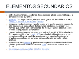 ELEMENTOS SECUNDARIOS
 Entre los miembros secundarios de un edificios gótico son notables por lo
característico de su forma:
 Ménsula con ángel músico, claustro de la iglesia de Santa María la Real,
Sasamón, provincia de Burgos, España.
 apoyos, a modo de repisa, ya sola ya con una media columna encima de
ella, adosados a cierta altura de los muros, sostienen los arcos y los
nervios que parten como arrancando del muro, según se observa sobre
todo en la arquitectura cisterciense
 repisas y doseletes para estatuas que en los siglos XII y XIII suelen llevar
figuras de castillitos, en el siglo XIV semejan boveditas de crucería con
pequeños gabletes y en el XV se adornan con calados flamígeros y
arquitos conopiales o se terminan por una elevada torrecilla y altos
gabletes
 antepechos para triforios y galerías que al principio constan de arcaditas
ojivales y después tienen la forma de pretil con calados propios de la
época
 pináculos, agujas, gárgolas, caireles, crestería
 