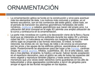 ORNAMENTACIÓN
 La ornamentación gótica se funda en la construcción y sirve para acentuar
más los elementos de ésta. Los motivos más comunes y propios, en el
terreno escultórico, son en los comienzos del estilo gótico, sobre todo, en
el periodo de transición los adornos geométricos heredados del estilo
románico, molduras y calados geométricos que nacen del propio arco. La
utilización del arco conopial en el siglo XV permite una amplia utilización de
la curva y contracurva en la ornamentación.
 La parte más novedosa en cuanto a la decoración viene de la flora y fauna
local que se interpreta en forma estilizada durante los siglos XII y primera
mitad del XIII. La naturaleza se interpreta con bastante realismo y en este
último siglo se propende a las formas retorcidas. El trébol, la hiedra
retorcida, los brotes de vid, las hojas de roble o de encina se encaraman
por los arcos y las agujas de los edificios góticos, asociándose al nuevo
estilo. Posteriormente se abandonan para dar lugar a las frondas, cardinas
(hojas de cardo), grumos, trifolios, cuadrifolios, etc. En el arte clásico, solo
dos o tres plantas, el acanto, la hiedra y el laurel, habían tenido aceptación
en el repertorio decorativo, pero el gótico se vale de todas las especies del
reino vegetal y reproduce también pájaros y hasta seres fantásticos,
monstruos que una veces están derechos como guardianes en los alto de
balaustradas y otras agazapados condenados a servir de gárgolas para
arrojar el agua de las lluvias recogidas en los tejados.
 