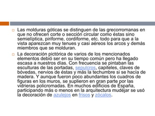  Las molduras góticas se distinguen de las grecorromanas en
que no ofrecen corte o sección circular como éstas sino
semielíptica, piriforme, cordiforme, etc. todo para que a la
vista aparezcan muy tenues y casi aéreos los arcos y demás
miembros que se molduran.
 La decoración pictórica de varios de los mencionados
elementos debió ser en su tiempo común pero ha llegado
escasa a nuestros días. Con frecuencia se pintaban las
esculturas de las portadas, sepulcros, capiteles, claves de
bóvedas, nervios de éstas y más la techumbre si se hacía de
madera. Y aunque fueron poco abundantes los cuadros de
figuras en los muros, se suplieron en gran parte por las
vidrieras policromadas. En muchos edificios de España,
participando más o menos en la arquitectura mudéjar se usó
la decoración de azulejos en frisos y zócalos.
 