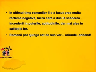 In ultimul timp romanilor li s-a facut prea multa reclama negativa, lucru care a dus la scaderea increderii in puterile, aptitudinile, dar mai ales in calitatile lor. Romanii pot ajunge cat de sus vor – oriunde, oricand! 