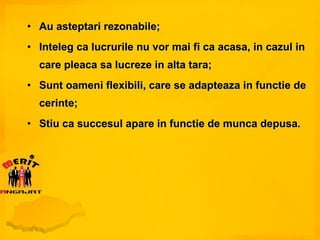 Au asteptari rezonabile; Inteleg ca lucrurile nu vor mai fi ca acasa, in cazul in care pleaca sa lucreze in alta tara; Sunt oameni flexibili, care se adapteaza in functie de cerinte; Stiu ca succesul apare in functie de munca depusa. 