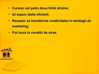 Cunosc cel putin doua limbi straine; Isi expun ideile eficient; Reusesc sa transforme creativitatea in strategii de marketing; Pot lucra in conditii de stres. 