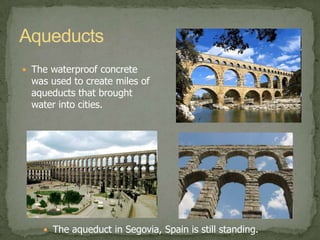 MaterialsWith the discovery of a strong and waterproof concrete, the Romans could create radically new architecture, such as domes and arches.Constantine’s ArchPantheonAqueductsThe waterproof concrete was used to create miles of aqueducts that brought water into cities.The aqueduct in Segovia, Spain is still standing.
