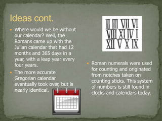 Roman ideasThe Romans not only made new inventions but also new ideas.  The Coliseum in Rome could seat and entertain around 50,000 people. One could see gladiator fights, mock sea battles, or executions here.A system was even present that could measure and bill for specific quantities of water, much as is in use today.