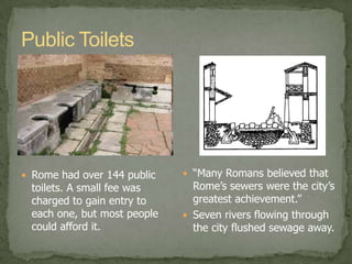 The idea of cleanlinessRomans started the view of cleanliness and good hygiene. They would take daily baths in exquisite bathhouses that were made available to all levels of society,