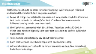Test Scenarios should be clear for understanding. Every man can read and
understand them (client, test engineer, analyst):
a) Move all things not related to scenario out in separate modules. Common
test parts move in to before/after test. Combine 3 or more asserts
followed one by one in one step check
b) Limit your test scenarios with 10-15 lines. Test class with 150-200. In
other case You can logically split your test classes in to several suits with
high chances
c) Tests names should clearly say about their essence
d) Each test scenario line should represent one business step
e) All test checks/asserts should be in test scenario as step. You should not
hide them in to steps
100
REMEMBER
 