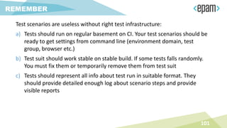 Test scenarios are useless without right test infrastructure:
a) Tests should run on regular basement on CI. Your test scenarios should be
ready to get settings from command line (environment domain, test
group, browser etc.)
b) Test suit should work stable on stable build. If some tests falls randomly.
You must fix them or temporarily remove them from test suit
c) Tests should represent all info about test run in suitable format. They
should provide detailed enough log about scenario steps and provide
visible reports
101
REMEMBER
 