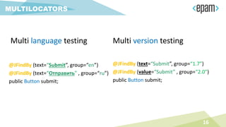 MULTILOCATORS
16
Multi language testing
@JFindBy (text=“Submit”, group=“en”)
@JFindBy (text=“Отправить” , group=“ru”)
public Button submit;
Multi version testing
@JFindBy (text=“Submit”, group=“1.7”)
@JFindBy (value=“Submit” , group=“2.0”)
public Button submit;
 