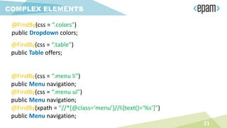 COMPLEX ELEMENTS
@FindBy(css = “.colors")
public Dropdown colors;
@FindBy(css = “.table”)
public Table offers;
21
@FindBy(css = “.menu li”)
public Menu navigation;
@FindBy(css = “.menu ul”)
public Menu navigation;
@FindBy(xpath = “//*[@class=‘menu’]//li[text()=‘%s’]”)
public Menu navigation;
 