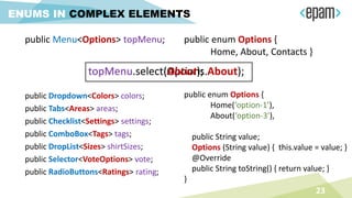 23
ENUMS IN COMPLEX ELEMENTS
public Menu<Options> topMenu; public enum Options {
Home, About, Contacts }
public enum Options {
Home(‘option-1’),
About(‘option-3’),
public String value;
Options (String value) { this.value = value; }
@Override
public String toString() { return value; }
}
public Dropdown<Colors> colors;
public Tabs<Areas> areas;
public Checklist<Settings> settings;
public ComboBox<Tags> tags;
public DropList<Sizes> shirtSizes;
public Selector<VoteOptions> vote;
public RadioButtons<Ratings> rating;
topMenu.select(Options.About);topMenu.select(About);
 