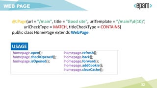 @JPage(url = "/main", title = "Good site", urlTemplate = “/main?d{10}“,
urlCheckType = MATCH, titleCheckType = CONTAINS)
public class HomePage extends WebPage
32
WEB PAGE
homepage.open();
homepage.checkOpened();
homepage.isOpened();
homepage.refresh();
homepage.back();
homepage.forward();
homepage.addCookie();
homepage.clearCache();
USAGE
 