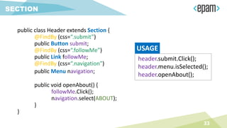 public class Header extends Section {
@FindBy (css=“.submit”)
public Button submit;
@FindBy (css=“.followMe”)
public Link followMe;
@FindBy (css=“.navigation”)
public Menu navigation;
public void openAbout() {
followMe.Click();
navigation.select(ABOUT);
}
}
33
SECTION
header.submit.Click();
header.menu.isSelected();
header.openAbout();
USAGE
 