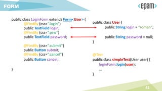 public class LoginForm extends Form<User> {
@FindBy (css=“.login”)
public TextField login;
@FindBy (css=“.psw”)
public TextField password;
@FindBy (css=“.submit”)
public Button submit;
@FindBy (css=“.cancel”)
public Button cancel;
}
41
FORM
public class User {
public String login = “roman”;
public String password = null;
}
@Test
public class simpleTest(User user) {
loginForm.login(user);
…
}
 