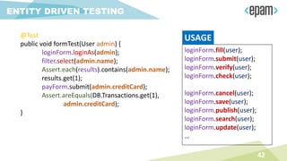 @Test
public void formTest(User admin) {
loginForm.loginAs(admin);
filter.select(admin.name);
Assert.each(results).contains(admin.name);
results.get(1);
payForm.submit(admin.creditCard);
Assert.areEquals(DB.Transactions.get(1),
admin.creditCard);
}
42
ENTITY DRIVEN TESTING
loginForm.fill(user);
loginForm.submit(user);
loginForm.verify(user);
loginForm.check(user);
loginForm.cancel(user);
loginForm.save(user);
loginForm.publish(user);
loginForm.search(user);
loginForm.update(user);
…
USAGE
 