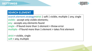 55
SETTINGS
search.element.strategy=strict | soft | visible, multiple | any, single
visible - accept only visible elements;
any - accepts any elements found
single - if found more than 1 element > throw error
multiple - if found more than 1 element > takes first element
strict = visible, single
soft = any, multiple
SEARCH ELEMENT
 