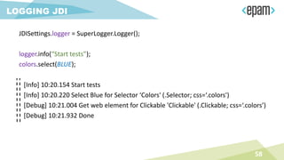 58
LOGGING JDI
JDISettings.logger = SuperLogger.Logger();
logger.info(“Start tests”);
colors.select(BLUE);
[Info] 10:20.154 Start tests
[Info] 10:20.220 Select Blue for Selector ‘Colors' (.Selector; css=‘.colors')
[Debug] 10:21.004 Get web element for Clickable 'Clickable' (.Clickable; css=‘.colors’)
[Debug] 10:21.932 Done
 