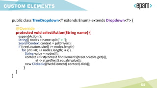 public class TreeDropdown<T extends Enum> extends Dropdown<T> {
…
@Override
protected void selectAction(String name) {
expandAction();
String[] nodes = name.split(" > ");
SearchContext context = getDriver();
if (treeLocators.size() >= nodes.length)
for (int i=0; i < nodes.length; i++) {
String value = nodes[i];
context = first(context.findElements(treeLocators.get(i)),
el -> el.getText().equals(value));
new Clickable((WebElement) context).click();
}
}
}
64
CUSTOM ELEMENTS
 