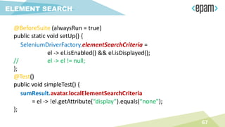 @BeforeSuite (alwaysRun = true)
public static void setUp() {
SeleniumDriverFactory.elementSearchCriteria =
el -> el.isEnabled() && el.isDisplayed();
// el -> el != null;
};
@Test()
public void simpleTest() {
sumResult.avatar.localElementSearchCriteria
= el -> !el.getAttribute(“display”).equals(“none”);
};
67
ELEMENT SEARCH
 