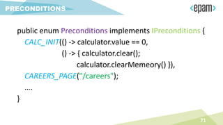 71
PRECONDITIONS
public enum Preconditions implements IPreconditions {
CALC_INIT(() -> calculator.value == 0,
() -> { calculator.clear();
calculator.clearMemeory() }),
CAREERS_PAGE("/careers");
….
}
 