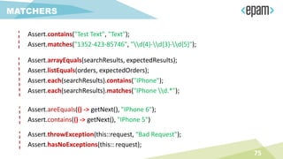 75
MATCHERS
Assert.contains("Test Text", "Text");
Assert.matches("1352-423-85746", "d{4}-d{3}-d{5}");
Assert.arrayEquals(searchResults, expectedResults);
Assert.listEquals(orders, expectedOrders);
Assert.each(searchResults).contains("IPhone");
Assert.each(searchResults).matches("IPhone d.*");
Assert.areEquals(() -> getNext(), "IPhone 6");
Assert.contains(() -> getNext(), "IPhone 5")
Assert.throwException(this::request, “Bad Request");
Assert.hasNoExceptions(this:: request);
 