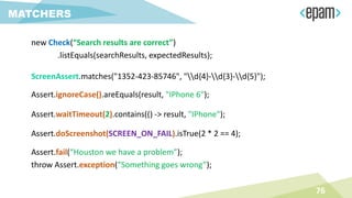 76
MATCHERS
new Check(“Search results are correct”)
.listEquals(searchResults, expectedResults);
ScreenAssert.matches("1352-423-85746", "d{4}-d{3}-d{5}");
Assert.ignoreCase().areEquals(result, "IPhone 6");
Assert.waitTimeout(2).contains(() -> result, "IPhone");
Assert.doScreenshot(SCREEN_ON_FAIL).isTrue(2 * 2 == 4);
Assert.fail(“Houston we have a problem”);
throw Assert.exception(“Something goes wrong”);
 
