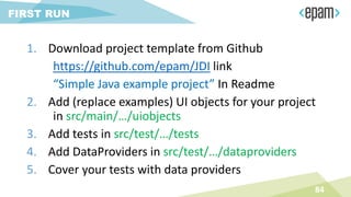 84
FIRST RUN
1. Download project template from Github
https://github.com/epam/JDI link
“Simple Java example project” In Readme
2. Add (replace examples) UI objects for your project
in src/main/…/uiobjects
3. Add tests in src/test/…/tests
4. Add DataProviders in src/test/…/dataproviders
5. Cover your tests with data providers
 