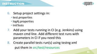 85
INSTRUCTION
6. Setup project settings in:
• test.properties
• log4j.properties
• InitTests
7. Add your tests running in CI (e.g. Jenkins) using
maven cmd line. Add different test runs with
parameters in CI if you need this
8. Create parallel tests run(s) using testng xml
put them in src/test/resources
 