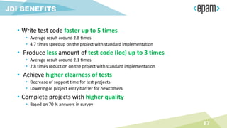 • Write test code faster up to 5 times
• Average result around 2.8 times
• 4.7 times speedup on the project with standard implementation
• Produce less amount of test code (loc) up to 3 times
• Average result around 2.1 times
• 2.8 times reduction on the project with standard implementation
• Achieve higher clearness of tests
• Decrease of support time for test projects
• Lowering of project entry barrier for newcomers
• Complete projects with higher quality
• Based on 70 % answers in survey
87
JDI BENEFITS
 