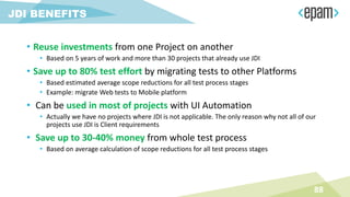 • Reuse investments from one Project on another
• Based on 5 years of work and more than 30 projects that already use JDI
• Save up to 80% test effort by migrating tests to other Platforms
• Based estimated average scope reductions for all test process stages
• Example: migrate Web tests to Mobile platform
• Can be used in most of projects with UI Automation
• Actually we have no projects where JDI is not applicable. The only reason why not all of our
projects use JDI is Client requirements
• Save up to 30-40% money from whole test process
• Based on average calculation of scope reductions for all test process stages
88
JDI BENEFITS
 