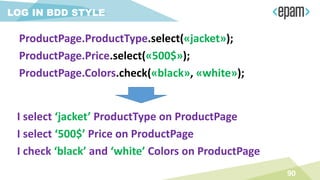 LOG IN BDD STYLE
I select ‘jacket’ ProductType on ProductPage
I select ‘500$’ Price on ProductPage
I check ‘black’ and ‘white’ Colors on ProductPage
90
ProductPage.ProductType.select(«jacket»);
ProductPage.Price.select(«500$»);
ProductPage.Colors.check(«black», «white»);
 