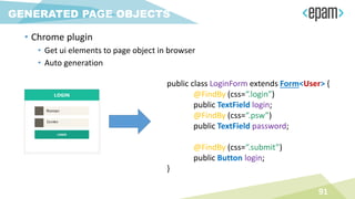 • Chrome plugin
• Get ui elements to page object in browser
• Auto generation
91
GENERATED PAGE OBJECTS
public class LoginForm extends Form<User> {
@FindBy (css=“.login”)
public TextField login;
@FindBy (css=“.psw”)
public TextField password;
@FindBy (css=“.submit”)
public Button login;
}
 