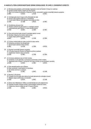 2
III. MARCAŢI LITERA CORESPUNZĂTOARE ORDINII CRONOLOGICE PE CARE O CONSIDERAŢI CORECTĂ:
21. A. Reinstaurarea parţială a administraţiei imperiale la nord de Dunăre în timpul lui Justinian.
B. Apariţia primelor basilici creştine pe linia Dunării.
C. Slavii rup frontiera dunăreană a Imperiului Roman, provocând ruperea romanităţii balcano-carpatice.
a) ABC; b) BCA; c) ACB; d) BAC.
22. A. Civilizaţia geto-dacă începe să fie influenţată de celţi.
B. Grupuri scito-iraniene pătrund în Transilvania.
C. În sud-vestul Olteniei sunt atestate comunităţi ale ilirilor.
a) CBA; b) CAB; c) BCA; d) ABC.
23. A. Constituirea etnosului trac.
B. Primele contacte ale geto-dacilor cu civilizaţia romană.
C. Individualizarea geto-dacilor în marea familie tracică.
a) ACB; b) BAC; c) CBA; d) ABC.
24. A. Zona istro-pontică este inclusă în graniţele statului roman.
B. Domiţian iniţiază primul război daco-roman.
C. Începe etapa preliminară a romanizării.
a) BAC; b) BCA; c) CAB; d) CBA.
25. A. În limba română pătrund unele cuvinte din slava veche.
B. Încheierea procesului de etnogeneză.
C. Se formează adstratul limbii române.
a) ABC; b) ACB; c) CBA; d) BCA.
26. A. Ruperea romanităţii balcano-carpatice.
B. În fruntea Imperiului Roman de Răsărit se afirmă Justinian.
C. Creştinarea masivă a daco-romanilor.
a) ACB; b) ABC; c) CAB; d) CBA.
27. A. Formarea adstratului slav al limbii române.
B. Încheierea, în linii generale, a procesului de formare a limbii române.
C. Separarea limbii române în grupurile nord (daco-român) şi sud-dunărean (aromân).
a) ACB; b) BAC; c) ABC; d) BCA.
28. A. Este atestată basilica de la Slăveni.
B. Este construită o nouă basilică, la Sucidava.
C. Se încheie domnia lui Justinian.
a) CBA; b) ABC; c) BAC; d) CAB.
29. A. Moartea lui Burebista.
B. În spaţiul locuit de geto-daci pătrund primele elemente de civilizaţie romană.
C. Sfârşitul etapei preliminare a romanizării.
a) ACB; b) BCA; c) BAC; d) CAB.
30. A. Edictul de la Mediolanum (Milan) acordă libertate de cult creştinismului.
B. Împăratul Aurelian retrage armata şi administraţia romană din Dacia.
C. Creştinismul devine religie de stat în Imperiul Roman.
a) ACB; b) BAC; c) ABC; d) BCA.
 