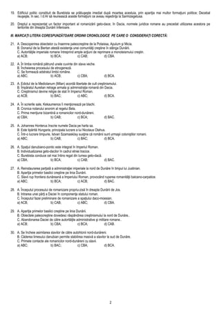 19. Edificiul politic constituit de Burebista se prăbuşeşte imediat după moartea acestuia, prin apariţia mai multor formaţiuni politice; Decebal
reuşeşte, în sec. I d.Hr să reunească aceste formaţiuni ce aveau reşedinţa la Sarmizegetusa.
20. Dreptul a reprezentat un factor important al romanizării geto-dace; în Dacia, normele juridice romane au precedat utilizarea acestora pe
teritoriile din dreapta Dunării Inferioare.
III. MARCAŢI LITERA CORESPUNZĂTOARE ORDINII CRONOLOGICE PE CARE O CONSIDERAŢI CORECTĂ:
21. A. Descoperirea obiectelor cu însemne paleocreştine de la Potaissa, Apulum şi Micia.
B. Donariul de la Biertan atestă existenţa unei comunităţi creştine în stânga Dunării.
C. Autorităţile imperiale romane întreprind ample acţiuni de reprimare a monoteismului creştin.
a) ACB; b) BCA; c) CAB; d) CBA.
22. A. În limba română pătrund unele cuvinte din slava veche.
B. Încheierea procesului de etnogeneză.
C. Se formează adstratul limbii române.
a) ABC; b) ACB; c) CBA; d) BCA.
23. A. Edictul de la Mediolanum (Milan) acordă libertate de cult creştinismului.
B. Împăratul Aurelian retrage armata şi administraţia romană din Dacia.
C. Creştinismul devine religie de stat în Imperiul Roman.
a) ACB; b) BAC; c) ABC; d) BCA.
24. A. În scrierile sale, Kekaumenos îi menţionează pe blachi.
B. Cronica notarului anonim al regelui Bela.
C. Prima menţiune bizantină a romanicilor nord-dunăreni.
a) CBA; b) CAB; c) BCA; d) BAC.
25. A. Johannes Honterus înscrie numele Dacia pe harta sa.
B. Este tipărită Hungaria, principala lucrare a lui Nicolaus Olahus.
C. Într-o lucrare timpurie, Istvan Szamaskösy susţine că românii sunt urmaşii coloniştilor romani.
a) ABC; b) CAB; c) BAC; d) BCA.
26. A. Spaţiul danubiano-pontic este integrat în Imperiul Roman.
B. Individualizarea geto-dacilor în cadrul etniei tracice.
C. Burebista conduce cel mai întins regat din lumea geto-dacă.
a) CBA; b) BCA; c) CAB; d) BAC.
27. A. Reinstaurarea parţială a administraţiei imperiale la nord de Dunăre în timpul lui Justinian.
B. Apariţia primelor basilici creştine pe linia Dunării.
C. Slavii rup frontiera dunăreană a Imperiului Roman, provocând ruperea romanităţii balcano-carpatice.
a) ABC; b) BCA; c) ACB; d) BAC.
28. A. Începutul procesului de romanizare propriu-zisă în dreapta Dunării de Jos.
B. Intrarea unei părţi a Daciei în componenţa statului roman.
C. Începutul fazei preliminare de romanizare a spaţiului daco-moesian.
a) ACB; b) CAB; c) ABC; d) CBA.
29. A. Apariţia primelor basilici creştine pe linia Dunării.
B. Obiectele paleocreştine dovedesc răspândirea creştinismului la nord de Dunăre..
C. Abandonarea Daciei de către autorităţile administrative şi militare romane..
a) ACB; b) CBA; c) BCA; d) CAB.
30. A. Se încheie asimilarea slavilor de către autohtonii nord-dunăreni.
B. Căderea limesului danubian permite stabilirea masivă a slavilor la sud de Dunăre.
C. Primele contacte ale romanicilor nord-dunăreni cu slavii.
a) ABC; b) BAC; c) CBA; d) BCA.
2
 