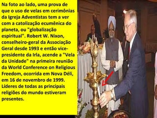 Na foto ao lado, uma prova de
que o uso de velas em cerimônias
da Igreja Adventistas tem a ver
com a catolização ecumênica do
planeta, ou "globalização
espiritual". Robert W. Nixon,
conselheiro-geral da Associação
Geral desde 1993 e então vice-
presidente da Irla, acende a "Vela
da Unidade" na primeira reunião
da World Conference on Religious
Freedom, ocorrida em Nova Déli,
em 16 de novembro de 1999.
Líderes de todas as principais
religiões do mundo estiveram
presentes.
 