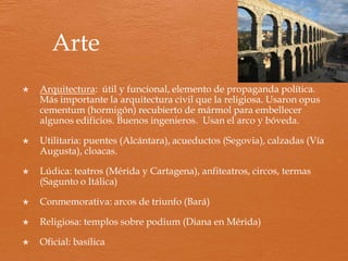 Economía
 La economía romana se basa en la esclavitud, sin ella no se entiende
esta civilización. Entrará en crisis a partir del siglo III por el fin de
las guerras y la escasez de mano de obra esclava.
 Es una economía urbana y comercial.
Base económica:
 Agricultura (introducen mejoras como el barbecho, regadío,
animales de tiro) aumenta productividad. Trilogía mediterránea
(trigo, vid y olivo) Cultivo de frutales y hortalizas. A Roma se
exporta aceite de oliva y vino.
 Ganadería: ovejas en Meseta.
 Pesca, salazones, producción de sal y conservas de pescado: salsa
“garum”.
 Minería (propiedad del Estado, luego se arrienda a particulares):
mejoran sistemas de explotación y obtienen plata, cobre, oro,
mercurio. Mano de obra: esclavos y libres.
 