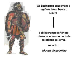 Os  Lusitanos  ocupavam a região entre o Tejo e o Douro  Sob liderança de Viriato, desencadearam uma forte resistência a Roma,  usando a  técnica de guerrilha 