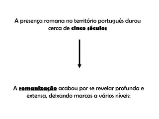 A presença romana no território português durou cerca de  cinco séculos A  romanização  acabou por se revelar profunda e extensa, deixando marcas a vários níveis: 
