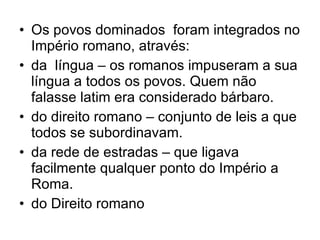 Os povos dominados  foram integrados no Império romano, através: da  língua – os romanos impuseram a sua língua a todos os povos. Quem não falasse latim era considerado bárbaro. do direito romano – conjunto de leis a que todos se subordinavam. da rede de estradas – que ligava facilmente qualquer ponto do Império a Roma. do Direito romano 