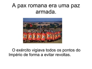 A pax romana era uma paz armada. O exército vigiava todos os pontos do Império de forma a evitar revoltas. 