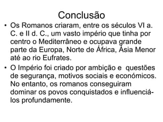 Conclusão Os Romanos criaram, entre os séculos VI a. C. e II d. C., um vasto império que tinha por centro o Mediterrâneo e ocupava grande parte da Europa, Norte de África, Ásia Menor até ao rio Eufrates. O Império foi criado por ambição e  questões de segurança, motivos sociais e económicos. No entanto, os romanos conseguiram dominar os povos conquistados e influenciá-los profundamente. 