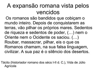 A expansão romana vista pelos vencidos Os romanos são bandidos que cobiçam o mundo inteiro. Depois de conquistarem as terras, vão pilhar os próprios mares. Sedentos de riqueza e sedentos de poder, (…) nem o Oriente nem o Ocidente os saciou. (…) Roubar, massacrar, pilhar, eis o que os Romanos chamam, na sua falsa linguagem, civilizar. A sua paz é o silêncio dos desertos. Tácito (historiador romano dos sécs I-II d. C.), Vida de Júlio Agrícola 