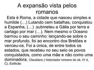 A expansão vista pelos romanos Esta é Roma, a cidade que nasceu simples e humilde (…) Lutando cem batalhas, conquistou a Espanha, (…) .submeteu a Gália por terra e cartago por mar (…). Nem mesmo o Oceano barrrou o seu caminho: lançando-se sobre o mar profundo, foi ao encontro dos Bretões e venceu-os. Foi a única, de entre todos os estados, que recebeu no seu seio os povos conquistados, como uma mãe e não como uma dominadora.  Claudiano ( historiador romano do sé, IV d, C), Estilicão 
