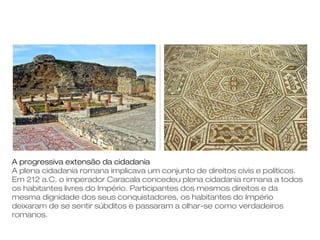 A progressiva extensão da cidadania
A plena cidadania romana implicava um conjunto de direitos civis e políticos.
Em 212 a.C. o imperador Caracala concedeu plena cidadania romana a todos
os habitantes livres do Império. Participantes dos mesmos direitos e da
mesma dignidade dos seus conquistadores, os habitantes do Império
deixaram de se sentir súbditos e passaram a olhar-se como verdadeiros
romanos.
 
