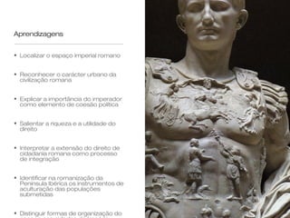 Aprendizagens


• Localizar o espaço imperial romano


• Reconhecer o carácter urbano da
  civilização romana


• Explicar a importância do imperador
  como elemento de coesão política


• Salientar a riqueza e a utilidade do
  direito


• Interpretar a extensão do direito de
  cidadania romana como processo
  de integração


• Identificar na romanização da
  Península Ibérica os instrumentos de
  aculturação das populações
  submetidas


• Distinguir formas de organização do
 