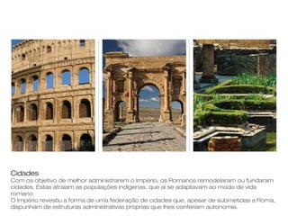 Cidades
Com os objetivo de melhor administrarem o Império, os Romanos remodelaram ou fundaram
cidades. Estas atraíam as populações indígenas, que aí se adaptavam ao modo de vida
romano.
O Império revestiu a forma de uma federação de cidades que, apesar de submetidas a Roma,
dispunham de estruturas administrativas próprias que lhes conferiam autonomia.
 