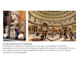 O culto a Roma e ao imperador
Divinizaram a figura do imperador e, com ela, a autoridade do Estado.
Adorado como um deus em todas as regiões do Império, o imperador tornou-
se o garante da paz e da prosperidade dos povos, detentor de um poder
supremo e inconstestado.
 