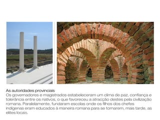 As autoridades provinciais
Os governadores e magistrados estabeleceram um clima de paz, confiança e
tolerância entre os nativos, o que favoreceu a atracção destes pela civilização
romana. Paralelamente, fundaram escolas onde os filhos dos chefes
indígenas eram educados à maneira romana para se tornarem, mais tarde, as
elites locais.
 